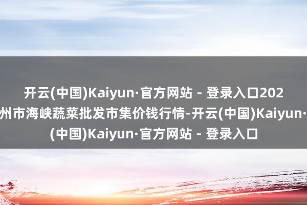开云(中国)Kaiyun·官方网站 - 登录入口2025年1月1日福建省福州市海峡蔬菜批发市集价钱行情-开云(中国)Kaiyun·官方网站 - 登录入口