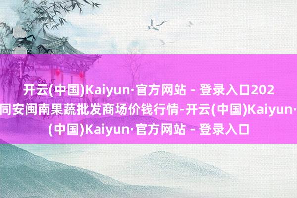 开云(中国)Kaiyun·官方网站 - 登录入口2025年1月1日福建厦门同安闽南果蔬批发商场价钱行情-开云(中国)Kaiyun·官方网站 - 登录入口