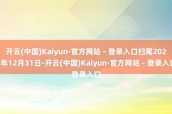 开云(中国)Kaiyun·官方网站 - 登录入口扫尾2024年12月31日-开云(中国)Kaiyun·官方网站 - 登录入口