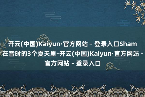 开云(中国)Kaiyun·官方网站 - 登录入口Shams浮现：“在昔时的3个夏天里-开云(中国)Kaiyun·官方网站 - 登录入口