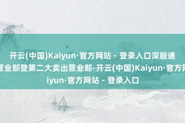 开云(中国)Kaiyun·官方网站 - 登录入口深股通为第一大买入营业部登第二大卖出营业部-开云(中国)Kaiyun·官方网站 - 登录入口
