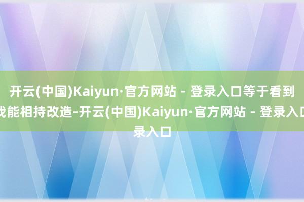 开云(中国)Kaiyun·官方网站 - 登录入口等于看到我能相持改造-开云(中国)Kaiyun·官方网站 - 登录入口