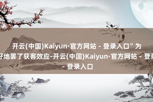 开云(中国)Kaiyun·官方网站 - 登录入口”　　为了更好地罢了获客效应-开云(中国)Kaiyun·官方网站 - 登录入口