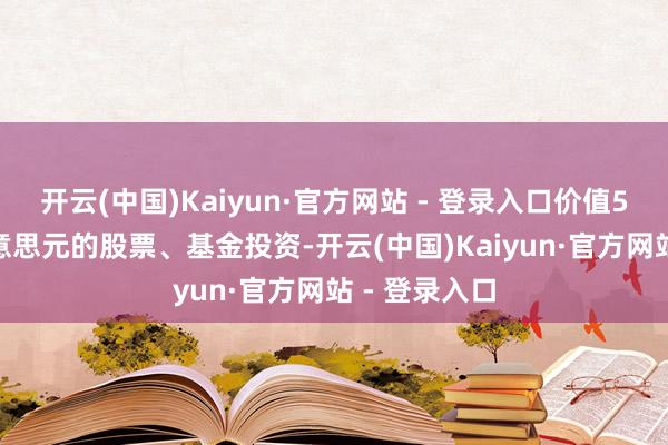 开云(中国)Kaiyun·官方网站 - 登录入口价值5000多万好意思元的股票、基金投资-开云(中国)Kaiyun·官方网站 - 登录入口