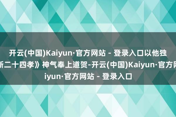 开云(中国)Kaiyun·官方网站 - 登录入口以他独到的形势为《新二十四孝》神气奉上道贺-开云(中国)Kaiyun·官方网站 - 登录入口