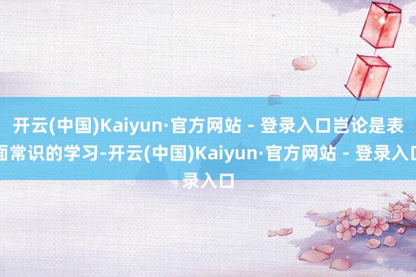 开云(中国)Kaiyun·官方网站 - 登录入口岂论是表面常识的学习-开云(中国)Kaiyun·官方网站 - 登录入口