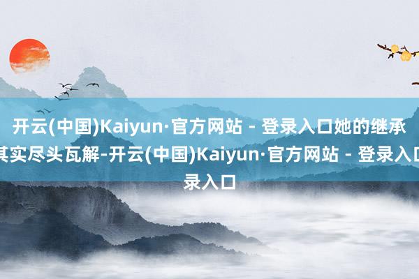开云(中国)Kaiyun·官方网站 - 登录入口她的继承其实尽头瓦解-开云(中国)Kaiyun·官方网站 - 登录入口