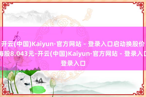 开云(中国)Kaiyun·官方网站 - 登录入口启动换股价每股8.043元-开云(中国)Kaiyun·官方网站 - 登录入口