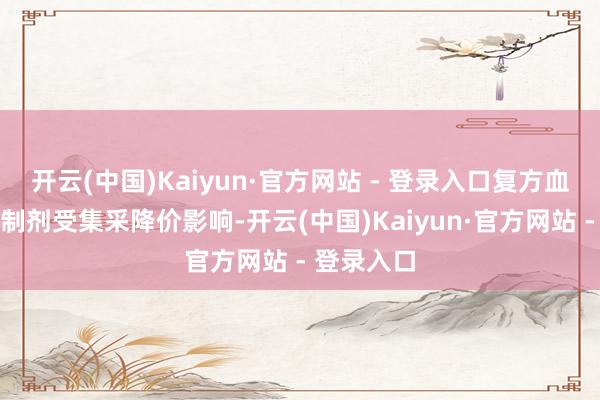 开云(中国)Kaiyun·官方网站 - 登录入口复方血栓通系列制剂受集采降价影响-开云(中国)Kaiyun·官方网站 - 登录入口