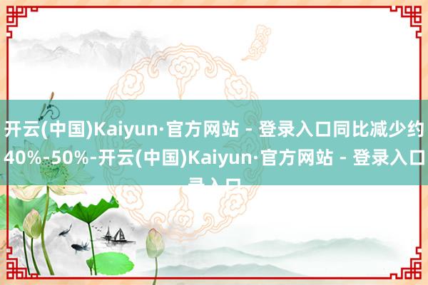 开云(中国)Kaiyun·官方网站 - 登录入口同比减少约40%-50%-开云(中国)Kaiyun·官方网站 - 登录入口