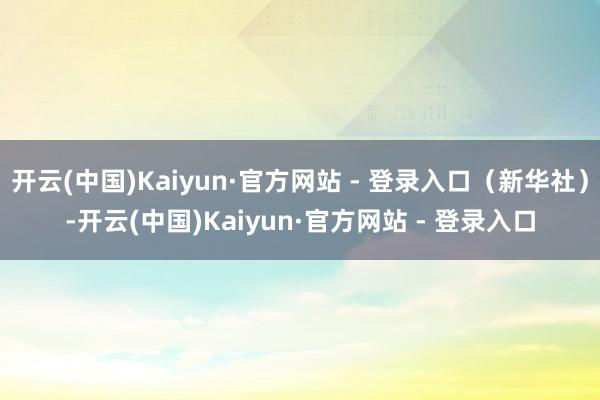 开云(中国)Kaiyun·官方网站 - 登录入口（新华社）-开云(中国)Kaiyun·官方网站 - 登录入口