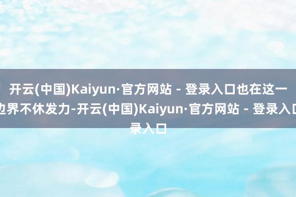 开云(中国)Kaiyun·官方网站 - 登录入口也在这一边界不休发力-开云(中国)Kaiyun·官方网站 - 登录入口