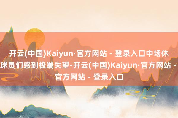 开云(中国)Kaiyun·官方网站 - 登录入口中场休息时我对球员们感到极端失望-开云(中国)Kaiyun·官方网站 - 登录入口