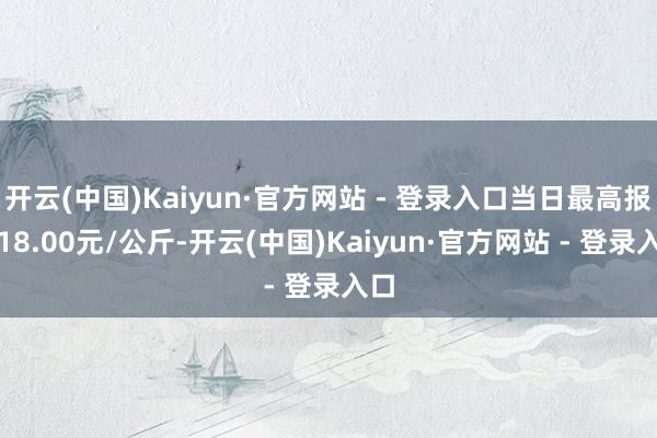 开云(中国)Kaiyun·官方网站 - 登录入口当日最高报价18.00元/公斤-开云(中国)Kaiyun·官方网站 - 登录入口