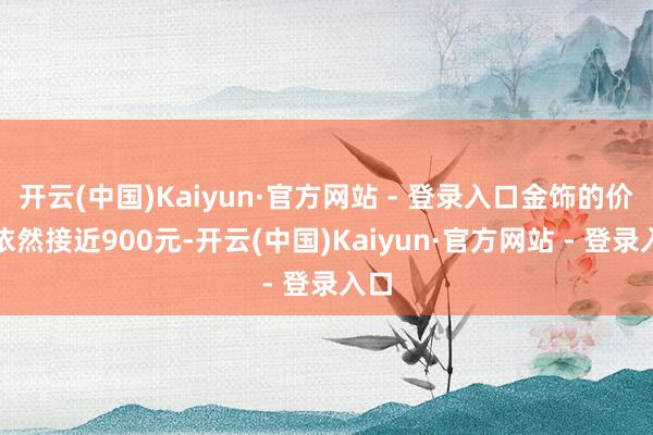 开云(中国)Kaiyun·官方网站 - 登录入口金饰的价钱依然接近900元-开云(中国)Kaiyun·官方网站 - 登录入口