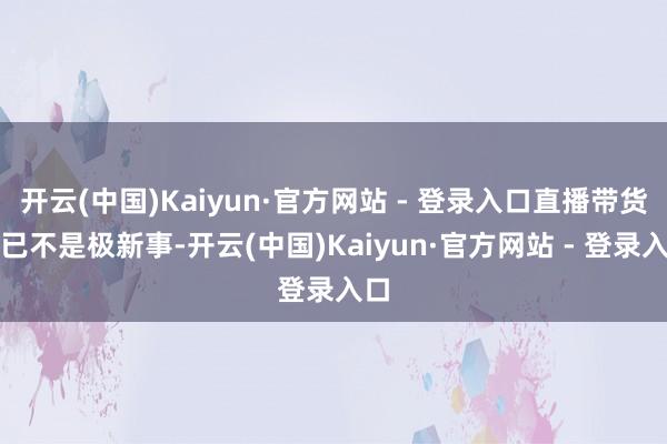 开云(中国)Kaiyun·官方网站 - 登录入口直播带货早已不是极新事-开云(中国)Kaiyun·官方网站 - 登录入口