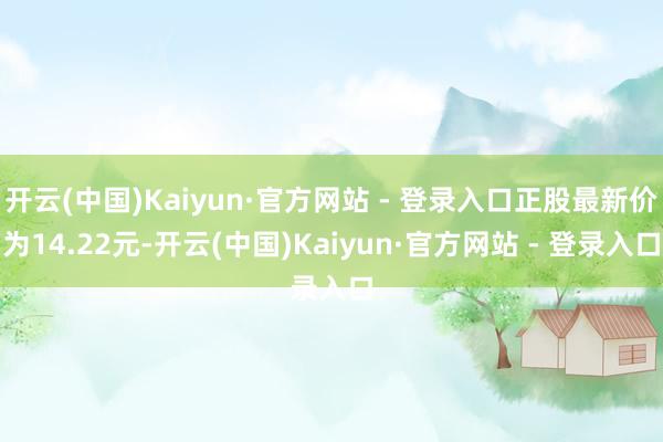 开云(中国)Kaiyun·官方网站 - 登录入口正股最新价为14.22元-开云(中国)Kaiyun·官方网站 - 登录入口