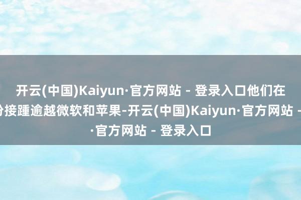 开云(中国)Kaiyun·官方网站 - 登录入口他们在旧年6月份接踵逾越微软和苹果-开云(中国)Kaiyun·官方网站 - 登录入口