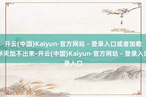 开云(中国)Kaiyun·官方网站 - 登录入口或者加载半天加不出来-开云(中国)Kaiyun·官方网站 - 登录入口