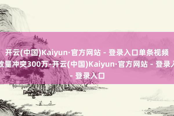 开云(中国)Kaiyun·官方网站 - 登录入口单条视频播放量冲突300万-开云(中国)Kaiyun·官方网站 - 登录入口