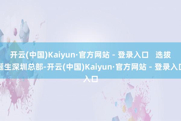 开云(中国)Kaiyun·官方网站 - 登录入口   选拔诞生深圳总部-开云(中国)Kaiyun·官方网站 - 登录入口