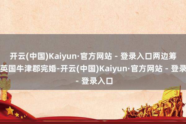 开云(中国)Kaiyun·官方网站 - 登录入口两边筹算在英国牛津郡完婚-开云(中国)Kaiyun·官方网站 - 登录入口
