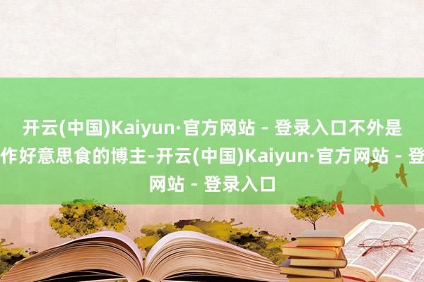 开云(中国)Kaiyun·官方网站 - 登录入口不外是又名制作好意思食的博主-开云(中国)Kaiyun·官方网站 - 登录入口