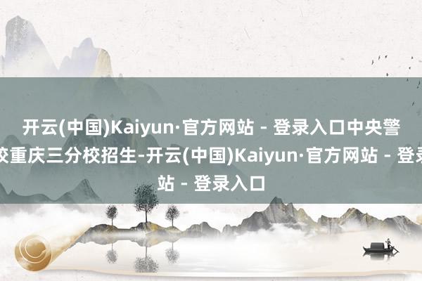 开云(中国)Kaiyun·官方网站 - 登录入口中央警官学校重庆三分校招生-开云(中国)Kaiyun·官方网站 - 登录入口