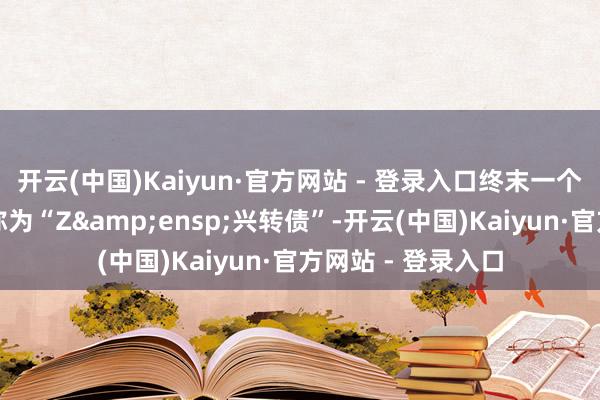 开云(中国)Kaiyun·官方网站 - 登录入口终末一个往返日可转债简称为“Z 兴转债”-开云(中国)Kaiyun·官方网站 - 登录入口