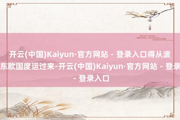 开云(中国)Kaiyun·官方网站 - 登录入口得从波兰等东欧国度运过来-开云(中国)Kaiyun·官方网站 - 登录入口
