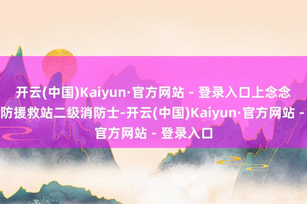 开云(中国)Kaiyun·官方网站 - 登录入口上念念县某镇消防援救站二级消防士-开云(中国)Kaiyun·官方网站 - 登录入口
