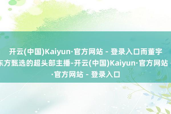 开云(中国)Kaiyun·官方网站 - 登录入口而董宇辉那时是东方甄选的超头部主播-开云(中国)Kaiyun·官方网站 - 登录入口