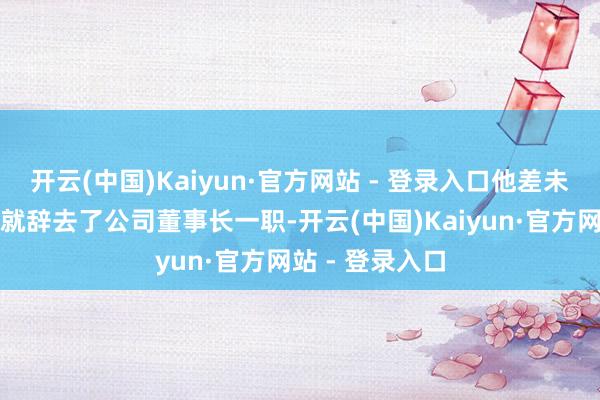 开云(中国)Kaiyun·官方网站 - 登录入口他差未几提前三个月就辞去了公司董事长一职-开云(中国)Kaiyun·官方网站 - 登录入口