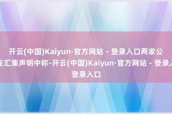 开云(中国)Kaiyun·官方网站 - 登录入口 两家公司在汇集声明中称-开云(中国)Kaiyun·官方网站 - 登录入口