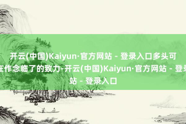 开云(中国)Kaiyun·官方网站 - 登录入口多头可能正在作念临了的致力-开云(中国)Kaiyun·官方网站 - 登录入口