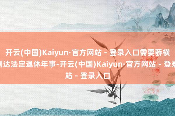 开云(中国)Kaiyun·官方网站 - 登录入口需要骄横：- 到达法定退休年事-开云(中国)Kaiyun·官方网站 - 登录入口