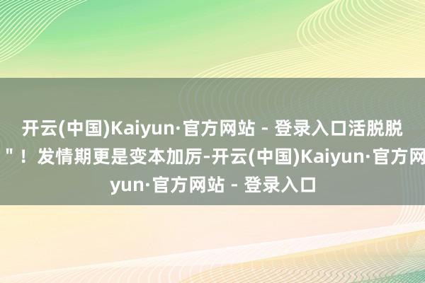 开云(中国)Kaiyun·官方网站 - 登录入口活脱脱一个"泰日天"!发情期更是变本加厉-开云(中国)Kaiyun·官方网站 - 登录入口