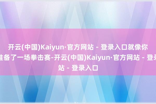 开云(中国)Kaiyun·官方网站 - 登录入口就像你尽心准备了一场拳击赛-开云(中国)Kaiyun·官方网站 - 登录入口