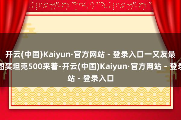 开云(中国)Kaiyun·官方网站 - 登录入口一又友最近贪图买坦克500来着-开云(中国)Kaiyun·官方网站 - 登录入口