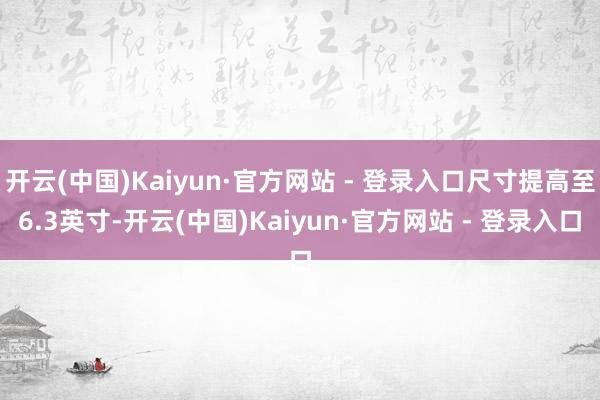 开云(中国)Kaiyun·官方网站 - 登录入口尺寸提高至6.3英寸-开云(中国)Kaiyun·官方网站 - 登录入口