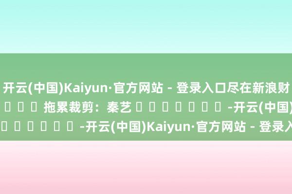 开云(中国)Kaiyun·官方网站 - 登录入口尽在新浪财经APP            						拖累裁剪：秦艺 							-开云(中国)Kaiyun·官方网站 - 登录入口