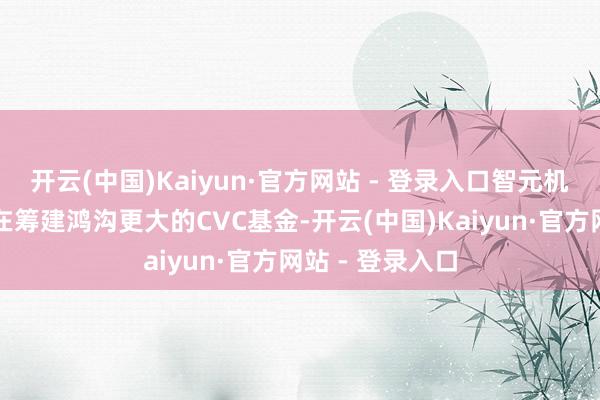 开云(中国)Kaiyun·官方网站 - 登录入口智元机器东说念主还在筹建鸿沟更大的CVC基金-开云(中国)Kaiyun·官方网站 - 登录入口