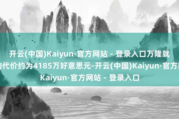 开云(中国)Kaiyun·官方网站 - 登录入口万隆就认购事项支付的代价约为4185万好意思元-开云(中国)Kaiyun·官方网站 - 登录入口