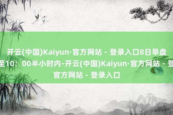 开云(中国)Kaiyun·官方网站 - 登录入口8日早盘9：30至10：00半小时内-开云(中国)Kaiyun·官方网站 - 登录入口