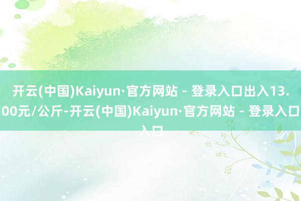 开云(中国)Kaiyun·官方网站 - 登录入口出入13.00元/公斤-开云(中国)Kaiyun·官方网站 - 登录入口