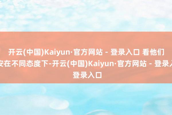 开云(中国)Kaiyun·官方网站 - 登录入口 看他们如安在不同态度下-开云(中国)Kaiyun·官方网站 - 登录入口
