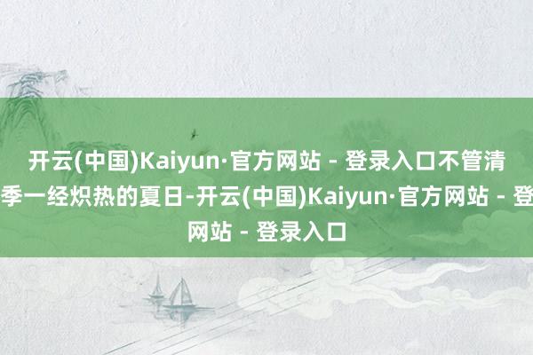 开云(中国)Kaiyun·官方网站 - 登录入口不管清冷的冬季一经炽热的夏日-开云(中国)Kaiyun·官方网站 - 登录入口