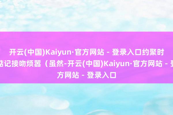 开云(中国)Kaiyun·官方网站 - 登录入口约聚时也无谓惦记接吻烦嚣（虽然-开云(中国)Kaiyun·官方网站 - 登录入口