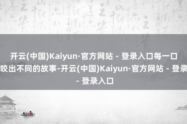 开云(中国)Kaiyun·官方网站 - 登录入口每一口都能咬出不同的故事-开云(中国)Kaiyun·官方网站 - 登录入口