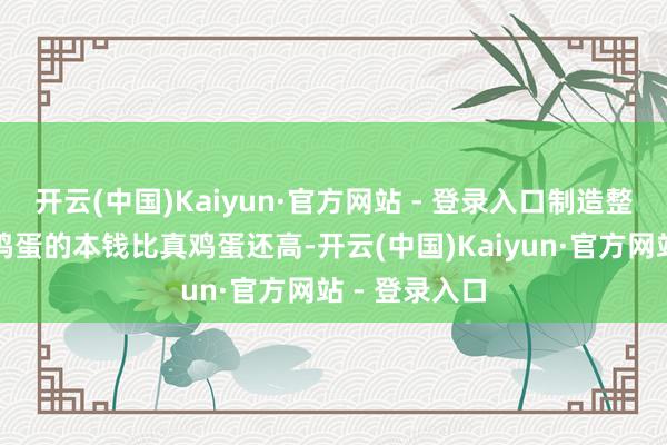 开云(中国)Kaiyun·官方网站 - 登录入口制造整颗东谈主造鸡蛋的本钱比真鸡蛋还高-开云(中国)Kaiyun·官方网站 - 登录入口
